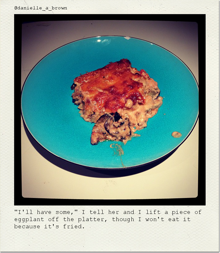 "I'll have some," I tell her and I lift a piece of eggplant off the platter, though I won't eat it because it's fried.