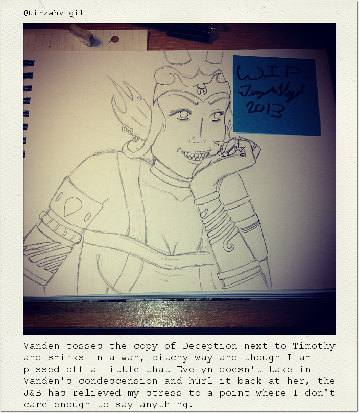 Vanden tosses the copy of Deception next to Timothy and smirks in a wan, bitchy way and though I am pissed off a little that Evelyn doesn't take in Vanden's condescension and hurl it back at her, the J&B has relieved my stress to a point where I don't care enough to say anything.