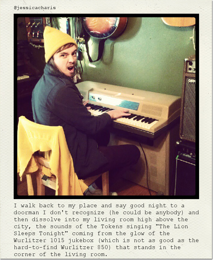 I walk back to my place and say good night to a doorman I don't recognize (he could be anybody) and then dissolve into my living room high above the city, the sounds of the Tokens singing "The Lion Sleeps Tonight" coming from the glow of the Wurlitzer 1015 jukebox (which is not as good as the hard-to-find Wurlitzer 850) that stands in the corner of the living room.