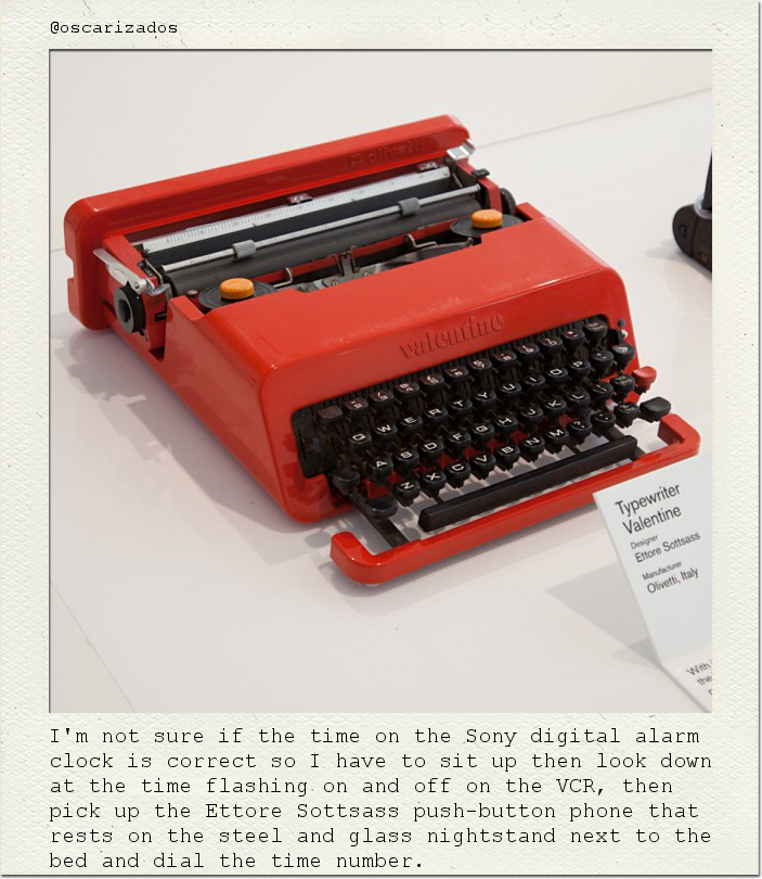 I'm not sure if the time on the Sony digital alarm clock is correct so I have to sit up then look down at the time flashing on and off on the VCR, then pick up the Ettore Sottsass push-button phone that rests on the steel and glass nightstand next to the bed and dial the time number.