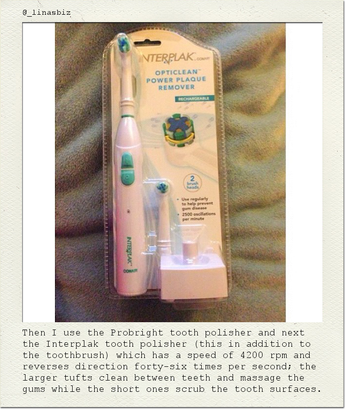 Then I use the Probright tooth polisher and next the Interplak tooth polisher (this in addition to the toothbrush) which has a speed of 4200 rpm and reverses direction forty-six times per second; the larger tufts clean between teeth and massage the gums while the short ones scrub the tooth surfaces.