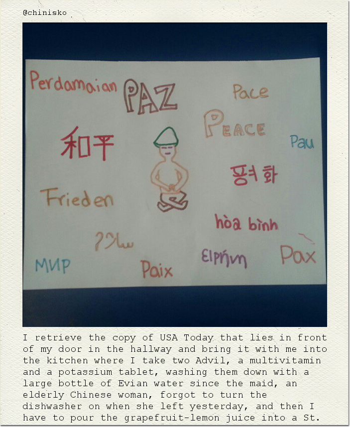 I retrieve the copy of USA Today that lies in front of my door in the hallway and bring it with me into the kitchen where I take two Advil, a multivitamin and a potassium tablet, washing them down with a large bottle of Evian water since the maid, an elderly Chinese woman, forgot to turn the dishwasher on when she left yesterday, and then I have to pour the grapefruit-lemon juice into a St.