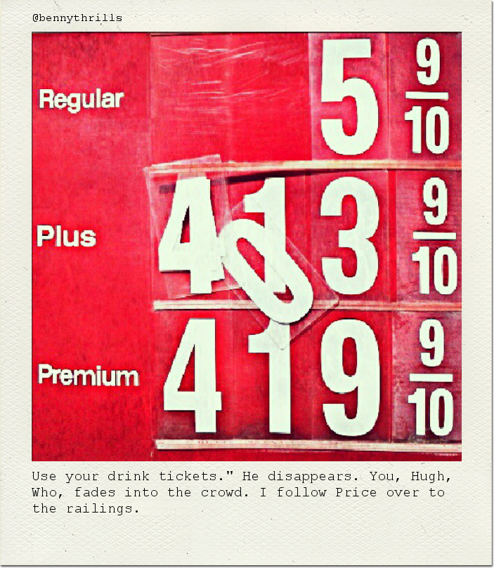 Use your drink tickets." He disappears. You, Hugh, Who, fades into the crowd. I follow Price over to the railings.