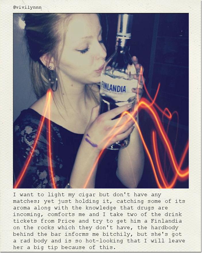 I want to light my cigar but don't have any matches; yet just holding it, catching some of its aroma along with the knowledge that drugs are incoming, comforts me and I take two of the drink tickets from Price and try to get him a Finlandia on the rocks which they don't have, the hardbody behind the bar informs me bitchily, but she's got a rad body and is so hot-looking that I will leave her a big tip because of this.
