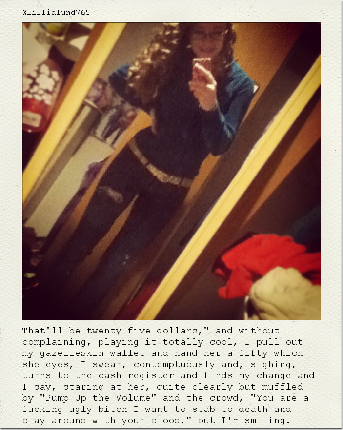That'll be twenty-five dollars," and without complaining, playing it totally cool, I pull out my gazelleskin wallet and hand her a fifty which she eyes, I swear, contemptuously and, sighing, turns to the cash register and finds my change and I say, staring at her, quite clearly but muffled by "Pump Up the Volume" and the crowd, "You are a fucking ugly bitch I want to stab to death and play around with your blood," but I'm smiling.
