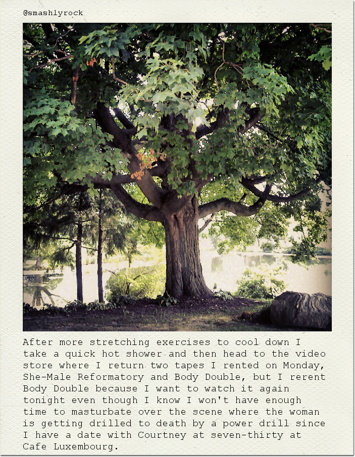 After more stretching exercises to cool down I take a quick hot shower and then head to the video store where I return two tapes I rented on Monday, She-Male Reformatory and Body Double, but I rerent Body Double because I want to watch it again tonight even though I know I won't have enough time to masturbate over the scene where the woman is getting drilled to death by a power drill since I have a date with Courtney at seven-thirty at Cafe Luxembourg.