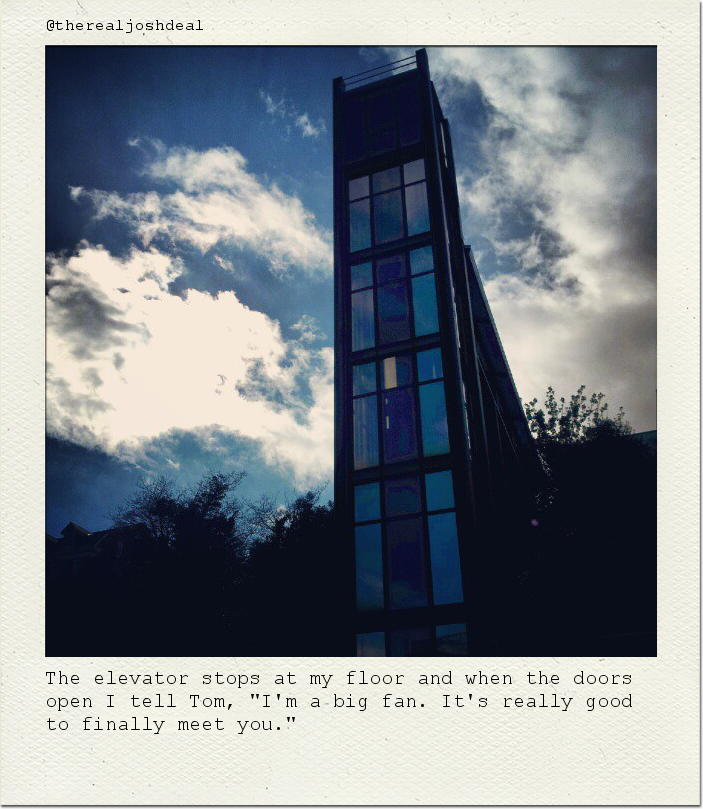 The elevator stops at my floor and when the doors open I tell Tom, "I'm a big fan. It's really good to finally meet you."