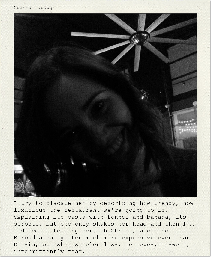 I try to placate her by describing how trendy, how luxurious the restaurant we're going to is, explaining its pasta with fennel and banana, its sorbets, but she only shakes her head and then I'm reduced to telling her, oh Christ, about how Barcadia has gotten much more expensive even than Dorsia, but she is relentless. Her eyes, I swear, intermittently tear.