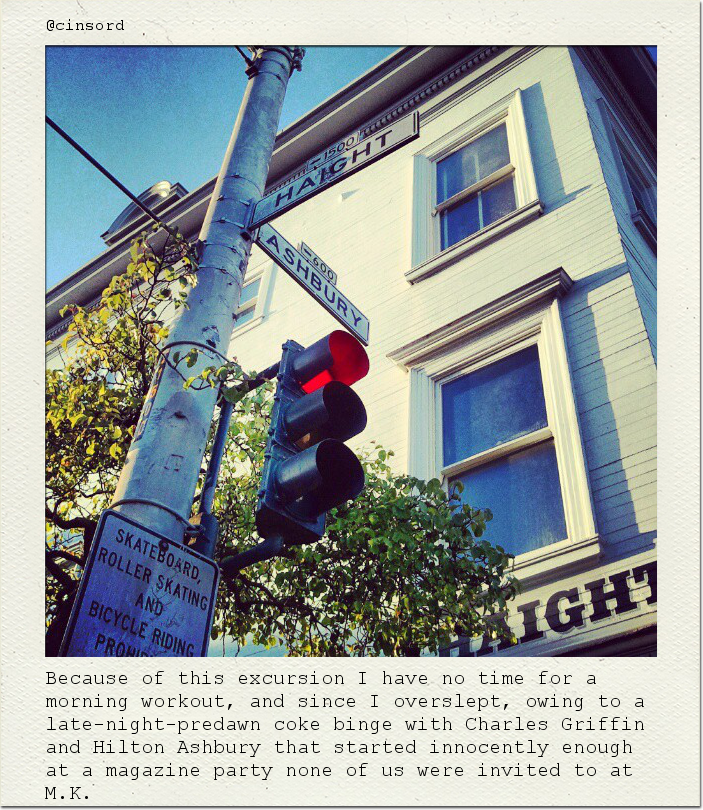 Because of this excursion I have no time for a morning workout, and since I overslept, owing to a late-night-predawn coke binge with Charles Griffin and Hilton Ashbury that started innocently enough at a magazine party none of us were invited to at M.K.