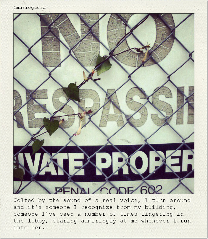 Jolted by the sound of a real voice, I turn around and it's someone I recognize from my building, someone I've seen a number of times lingering in the lobby, staring admiringly at me whenever I run into her.