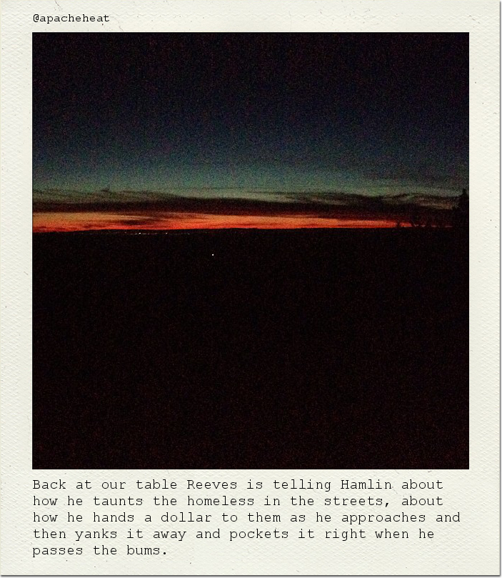 Back at our table Reeves is telling Hamlin about how he taunts the homeless in the streets, about how he hands a dollar to them as he approaches and then yanks it away and pockets it right when he passes the bums.