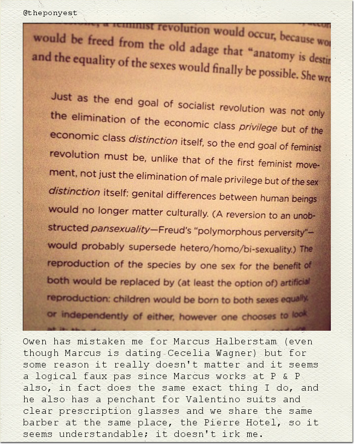 Owen has mistaken me for Marcus Halberstam (even though Marcus is dating Cecelia Wagner) but for some reason it really doesn't matter and it seems a logical faux pas since Marcus works at P & P also, in fact does the same exact thing I do, and he also has a penchant for Valentino suits and clear prescription glasses and we share the same barber at the same place, the Pierre Hotel, so it seems understandable; it doesn't irk me.