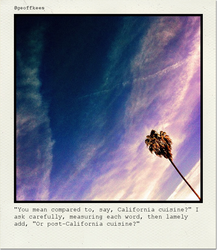 "You mean compared to, say, California cuisine?" I ask carefully, measuring each word, then lamely add, "Or post-California cuisine?"