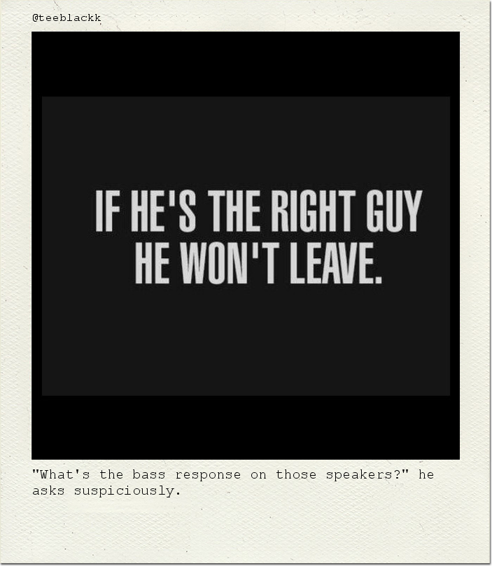 "What's the bass response on those speakers?" he asks suspiciously.