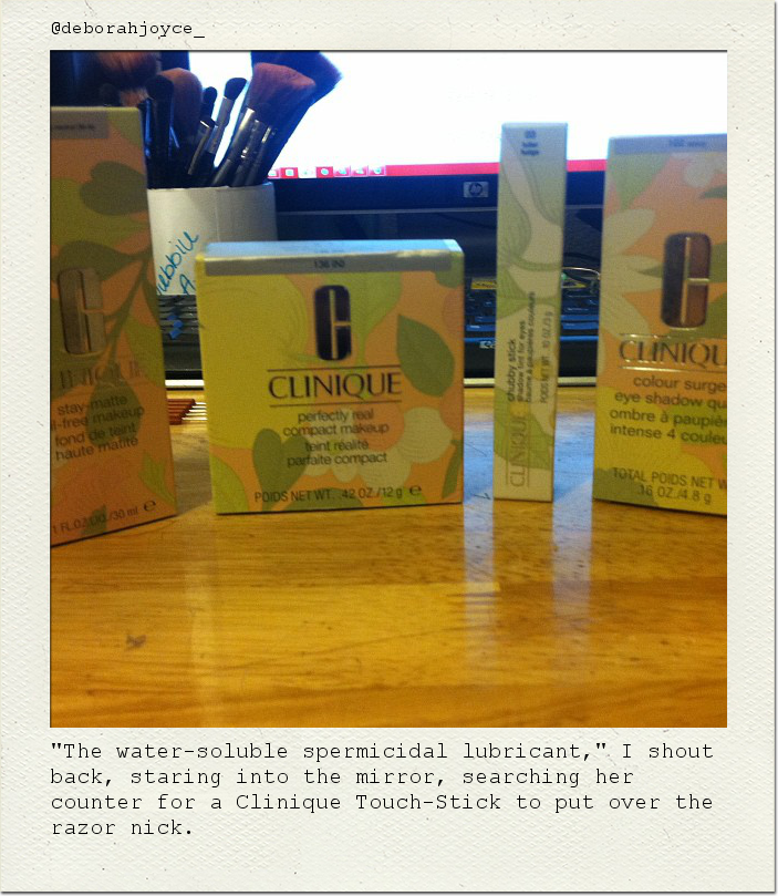 "The water-soluble spermicidal lubricant," I shout back, staring into the mirror, searching her counter for a Clinique Touch-Stick to put over the razor nick.