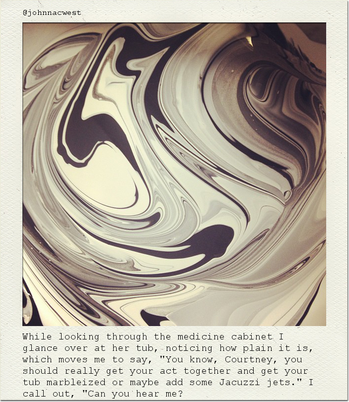 While looking through the medicine cabinet I glance over at her tub, noticing how plain it is, which moves me to say, "You know, Courtney, you should really get your act together and get your tub marbleized or maybe add some Jacuzzi jets." I call out, "Can you hear me?