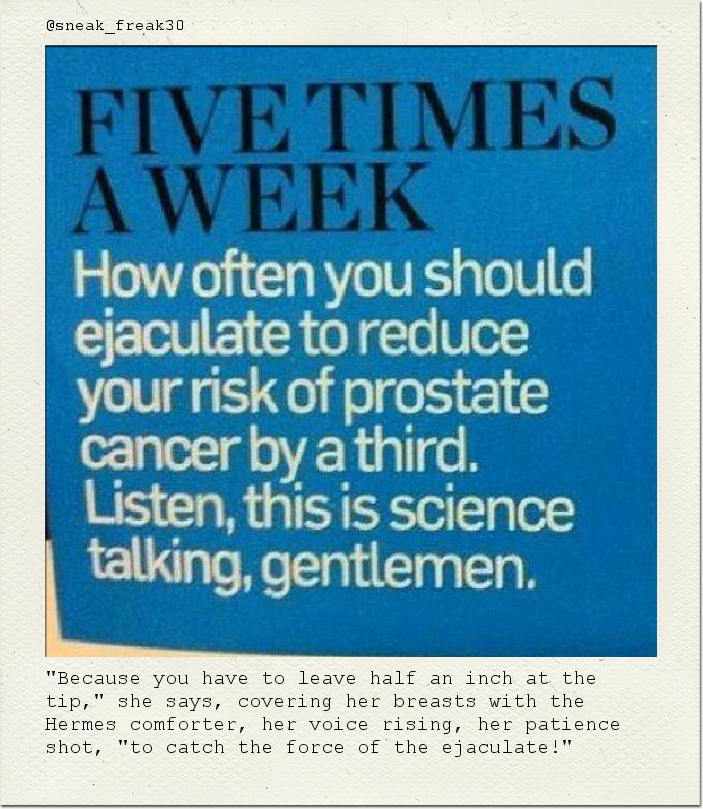 "Because you have to leave half an inch at the tip," she says, covering her breasts with the Hermes comforter, her voice rising, her patience shot, "to catch the force of the ejaculate!"