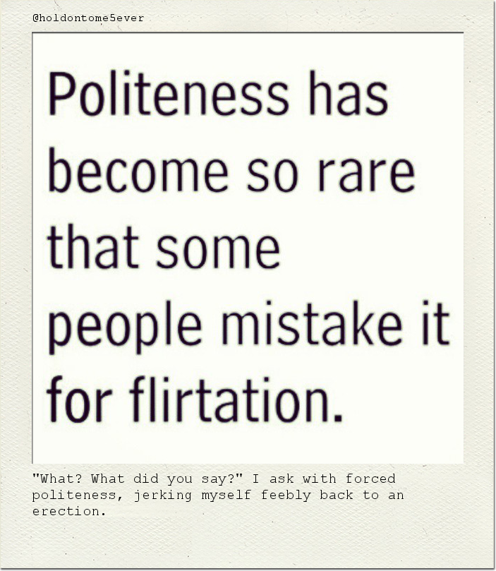 "What? What did you say?" I ask with forced politeness, jerking myself feebly back to an erection.