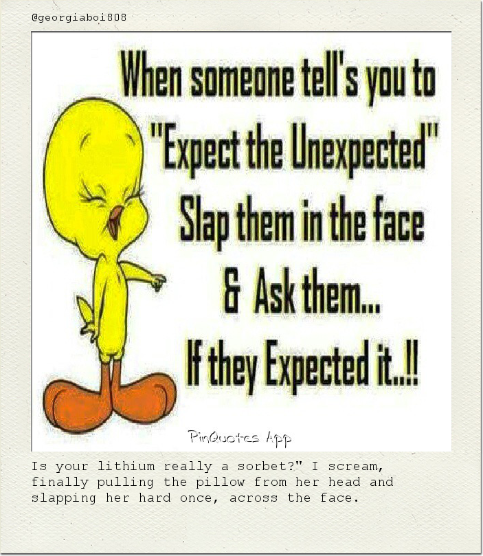 Is your lithium really a sorbet?" I scream, finally pulling the pillow from her head and slapping her hard once, across the face.
