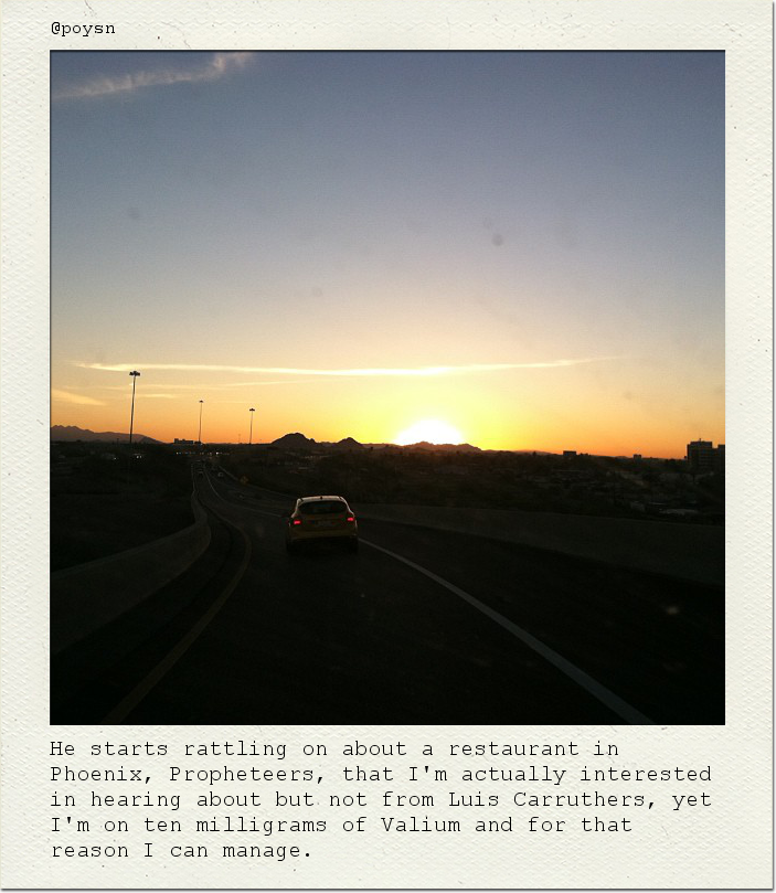 He starts rattling on about a restaurant in Phoenix, Propheteers, that I'm actually interested in hearing about but not from Luis Carruthers, yet I'm on ten milligrams of Valium and for that reason I can manage.