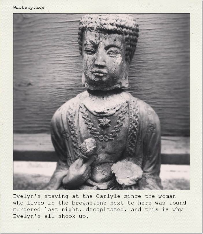 Evelyn's staying at the Carlyle since the woman who lives in the brownstone next to hers was found murdered last night, decapitated, and this is why Evelyn's all shook up.