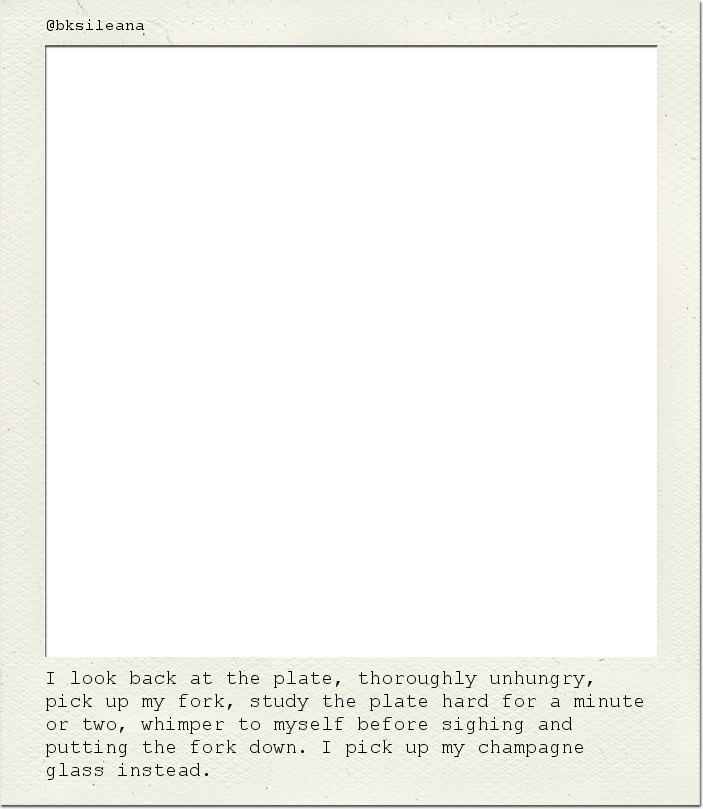 I look back at the plate, thoroughly unhungry, pick up my fork, study the plate hard for a minute or two, whimper to myself before sighing and putting the fork down. I pick up my champagne glass instead.