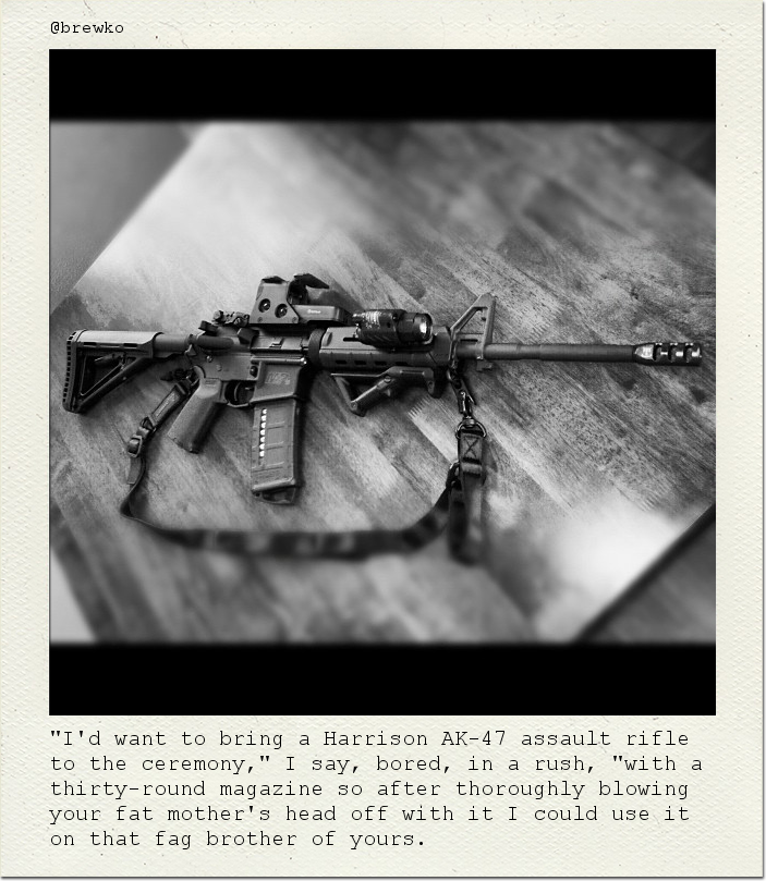 "I'd want to bring a Harrison AK-47 assault rifle to the ceremony," I say, bored, in a rush, "with a thirty-round magazine so after thoroughly blowing your fat mother's head off with it I could use it on that fag brother of yours.