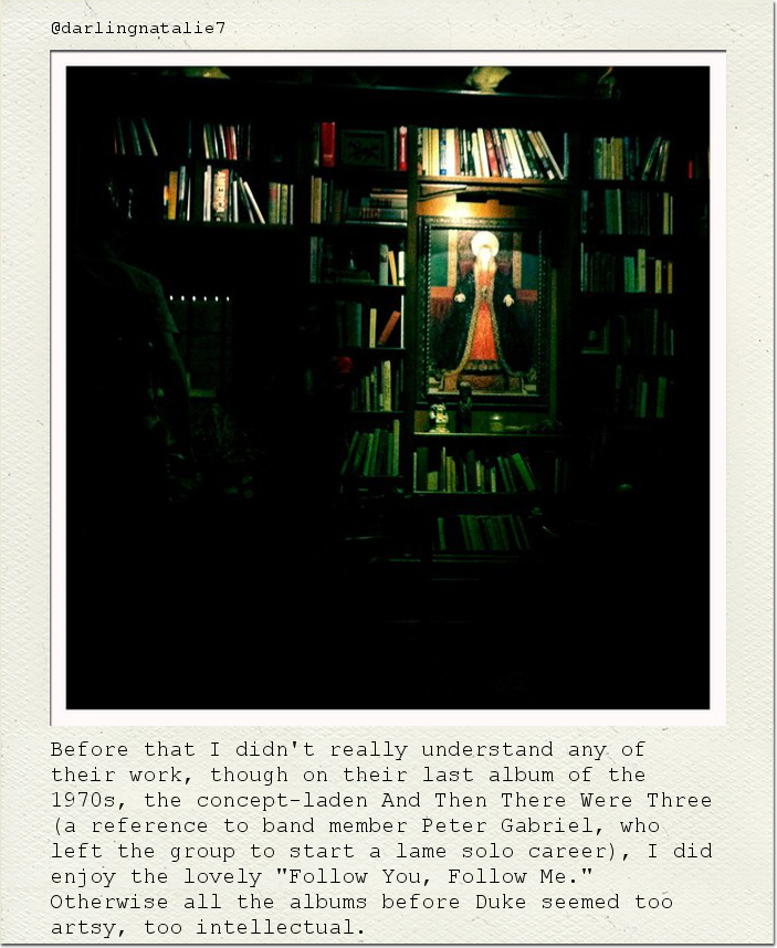 Before that I didn't really understand any of their work, though on their last album of the 1970s, the concept-laden And Then There Were Three (a reference to band member Peter Gabriel, who left the group to start a lame solo career), I did enjoy the lovely "Follow You, Follow Me." Otherwise all the albums before Duke seemed too artsy, too intellectual.