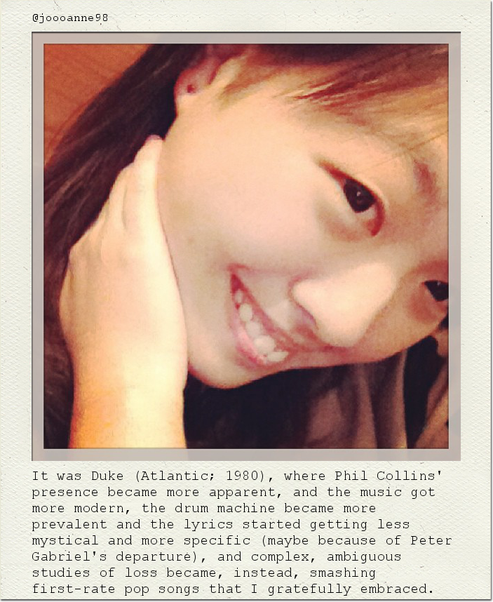 It was Duke (Atlantic; 1980), where Phil Collins' presence became more apparent, and the music got more modern, the drum machine became more prevalent and the lyrics started getting less mystical and more specific (maybe because of Peter Gabriel's departure), and complex, ambiguous studies of loss became, instead, smashing first-rate pop songs that I gratefully embraced.