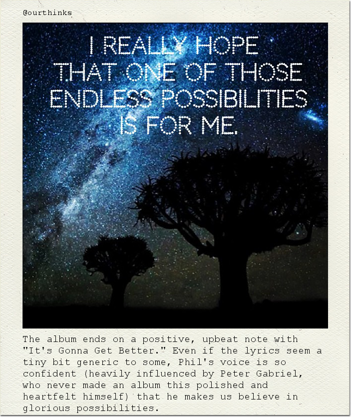 The album ends on a positive, upbeat note with "It's Gonna Get Better." Even if the lyrics seem a tiny bit generic to some, Phil's voice is so confident (heavily influenced by Peter Gabriel, who never made an album this polished and heartfelt himself) that he makes us believe in glorious possibilities.