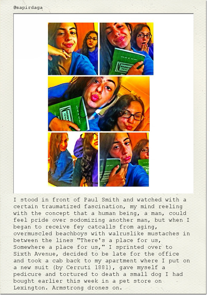 I stood in front of Paul Smith and watched with a certain traumatized fascination, my mind reeling with the concept that a human being, a man, could feel pride over sodomizing another man, but when I began to receive fey catcalls from aging, overmuscled beachboys with walruslike mustaches in between the lines "There's a place for us, Somewhere a place for us," I sprinted over to Sixth Avenue, decided to be late for the office and took a cab back to my apartment where I put on a new suit (by Cerruti 1881), gave myself a pedicure and tortured to death a small dog I had bought earlier this week in a pet store on Lexington. Armstrong drones on.