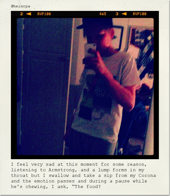 I feel very sad at this moment for some reason, listening to Armstrong, and a lump forms in my throat but I swallow and take a sip from my Corona and the emotion passes and during a pause while he's chewing, I ask, "The food?