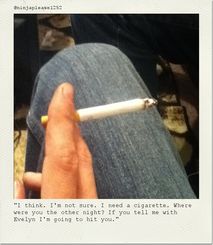 "I think. I'm not sure. I need a cigarette. Where were you the other night? If you tell me with Evelyn I'm going to hit you."