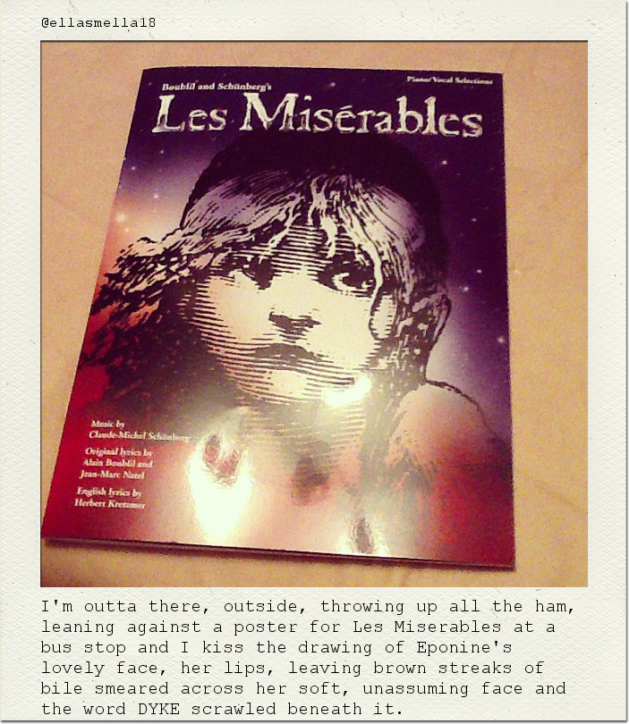 I'm outta there, outside, throwing up all the ham, leaning against a poster for Les Miserables at a bus stop and I kiss the drawing of Eponine's lovely face, her lips, leaving brown streaks of bile smeared across her soft, unassuming face and the word DYKE scrawled beneath it.