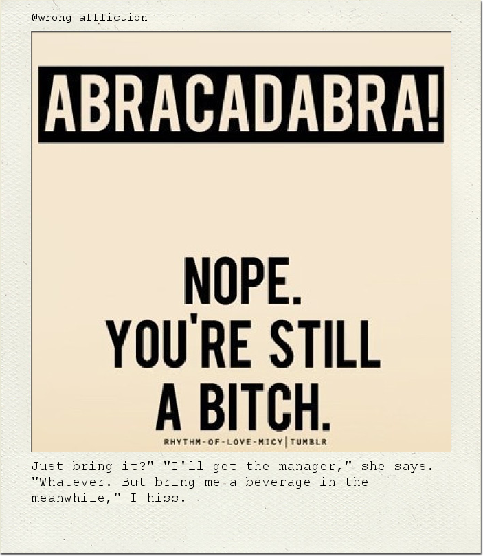 Just bring it?" "I'll get the manager," she says. "Whatever. But bring me a beverage in the meanwhile," I hiss.