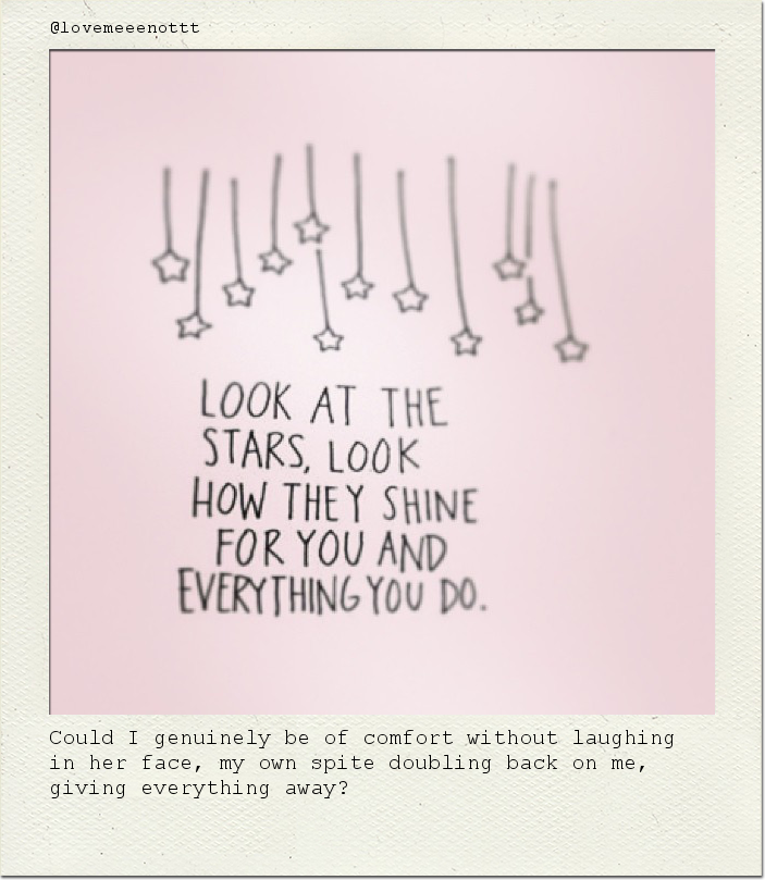 Could I genuinely be of comfort without laughing in her face, my own spite doubling back on me, giving everything away?