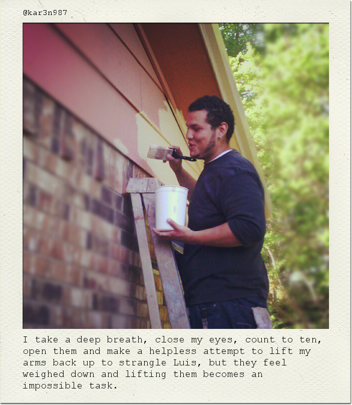 I take a deep breath, close my eyes, count to ten, open them and make a helpless attempt to lift my arms back up to strangle Luis, but they feel weighed down and lifting them becomes an impossible task.