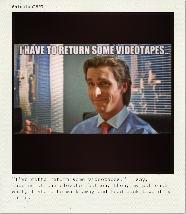 "I've gotta return some videotapes," I say, jabbing at the elevator button, then, my patience shot, I start to walk away and head back toward my table.