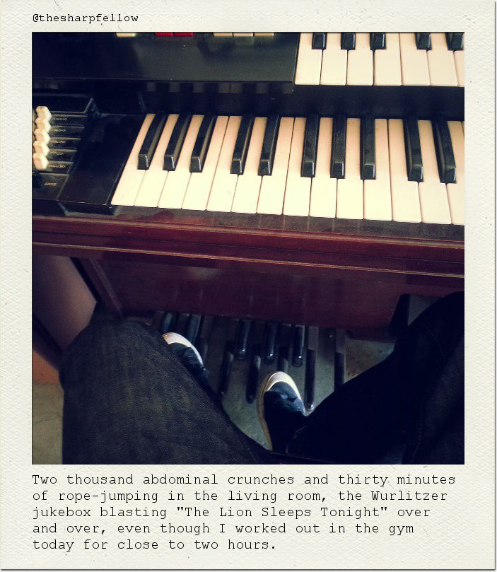 Two thousand abdominal crunches and thirty minutes of rope-jumping in the living room, the Wurlitzer jukebox blasting "The Lion Sleeps Tonight" over and over, even though I worked out in the gym today for close to two hours.