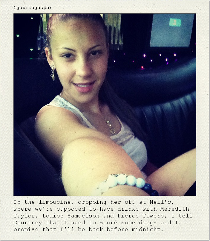 In the limousine, dropping her off at Nell's, where we're supposed to have drinks with Meredith Taylor, Louise Samuelson and Pierce Towers, I tell Courtney that I need to score some drugs and I promise that I'll be back before midnight.
