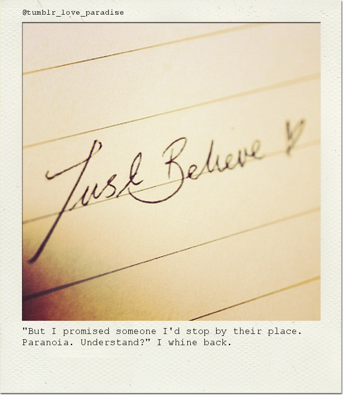 "But I promised someone I'd stop by their place. Paranoia. Understand?" I whine back.