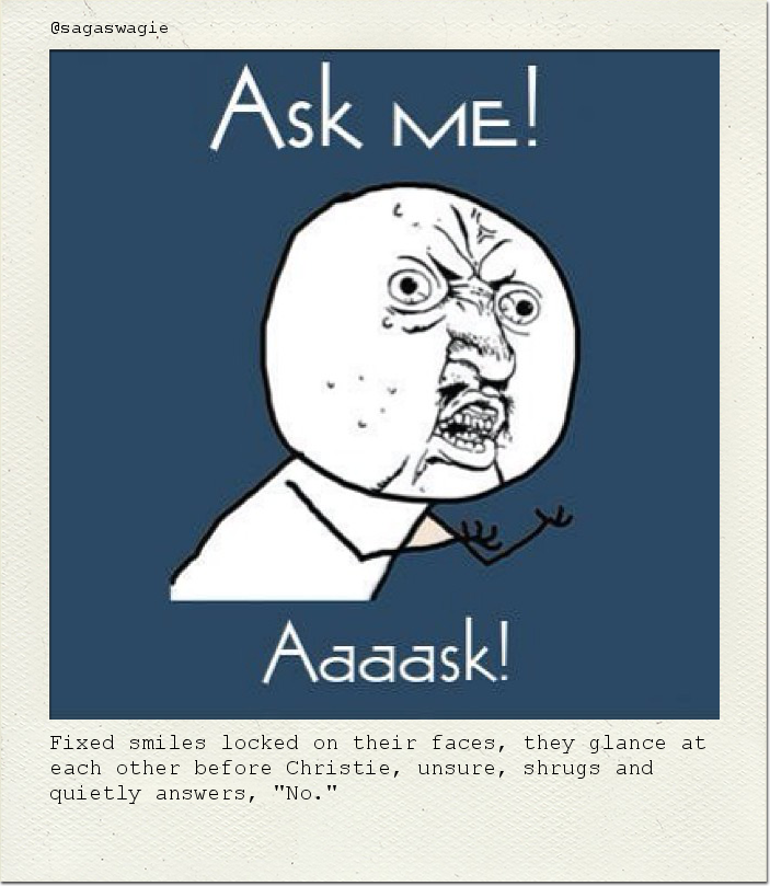 Fixed smiles locked on their faces, they glance at each other before Christie, unsure, shrugs and quietly answers, "No."