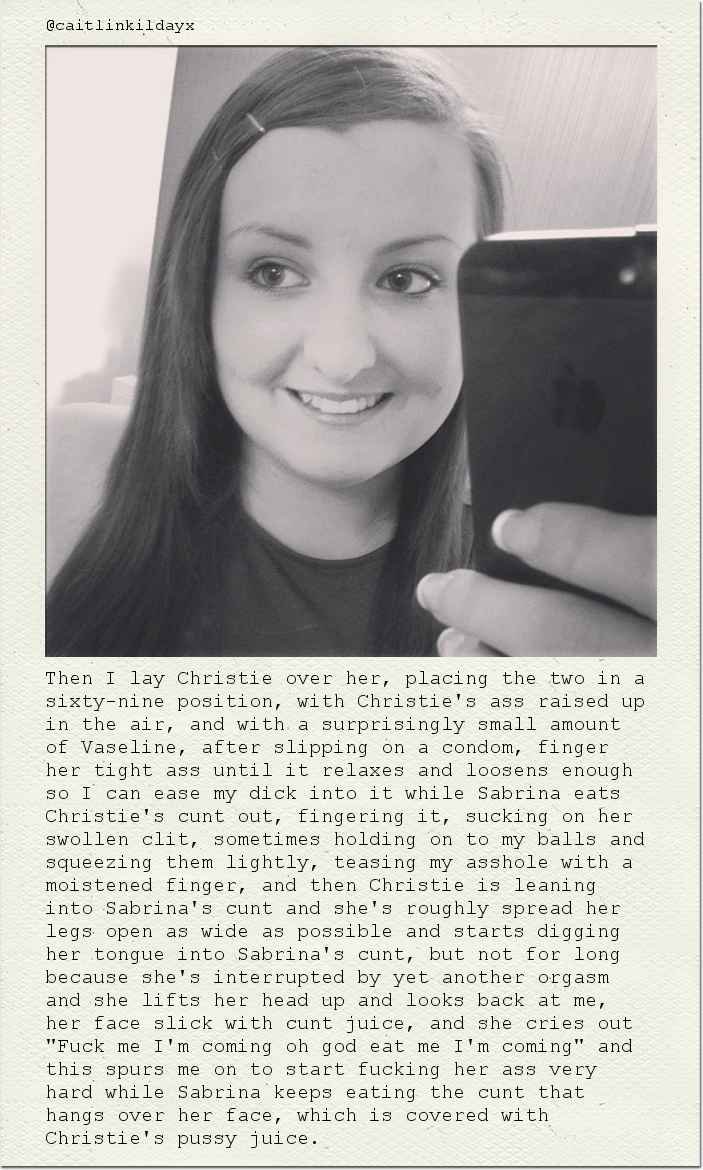 Then I lay Christie over her, placing the two in a sixty-nine position, with Christie's ass raised up in the air, and with a surprisingly small amount of Vaseline, after slipping on a condom, finger her tight ass until it relaxes and loosens enough so I can ease my dick into it while Sabrina eats Christie's cunt out, fingering it, sucking on her swollen clit, sometimes holding on to my balls and squeezing them lightly, teasing my asshole with a moistened finger, and then Christie is leaning into Sabrina's cunt and she's roughly spread her legs open as wide as possible and starts digging her tongue into Sabrina's cunt, but not for long because she's interrupted by yet another orgasm and she lifts her head up and looks back at me, her face slick with cunt juice, and she cries out "Fuck me I'm coming oh god eat me I'm coming" and this spurs me on to start fucking her ass very hard while Sabrina keeps eating the cunt that hangs over her face, which is covered with Christie's pussy juice.