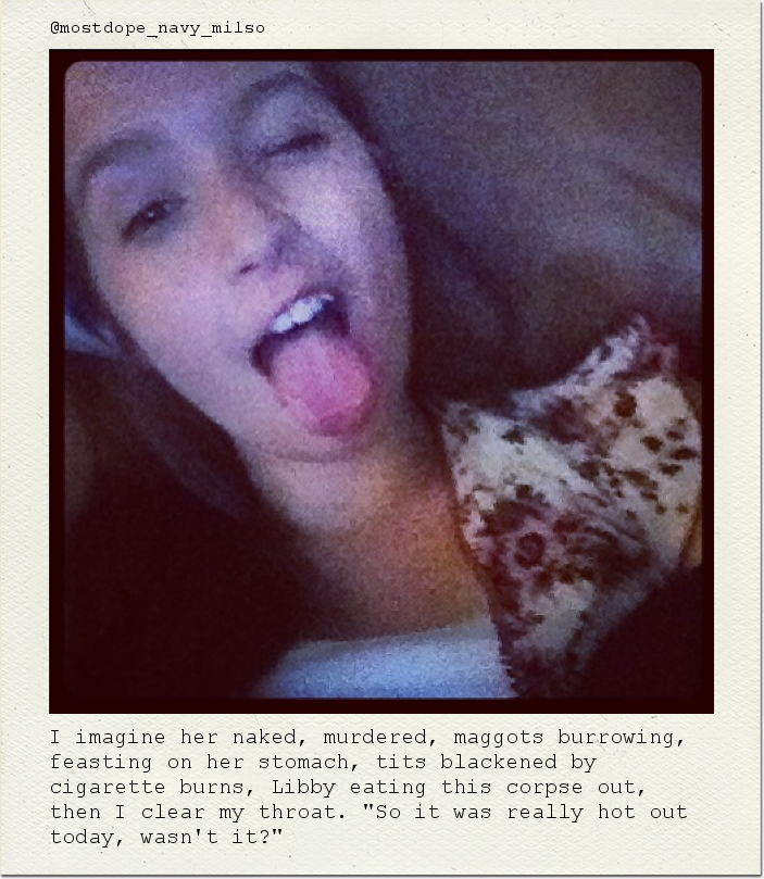 I imagine her naked, murdered, maggots burrowing, feasting on her stomach, tits blackened by cigarette burns, Libby eating this corpse out, then I clear my throat. "So it was really hot out today, wasn't it?"