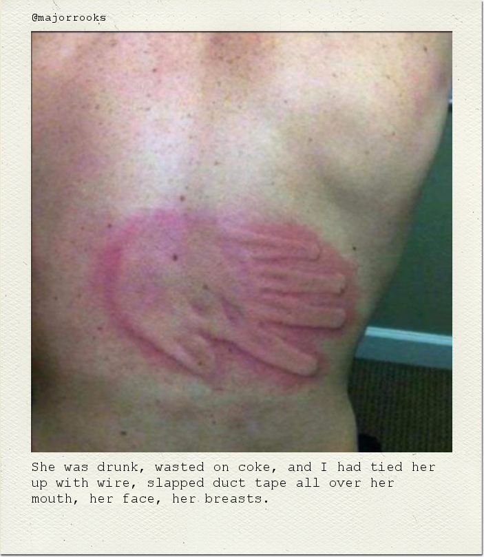 She was drunk, wasted on coke, and I had tied her up with wire, slapped duct tape all over her mouth, her face, her breasts.