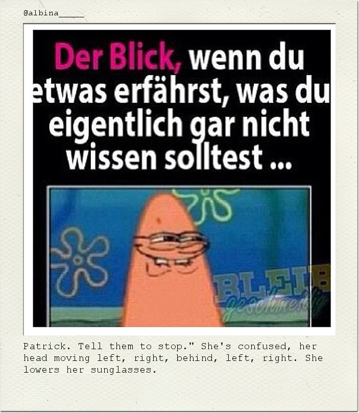 Patrick. Tell them to stop." She's confused, her head moving left, right, behind, left, right. She lowers her sunglasses.