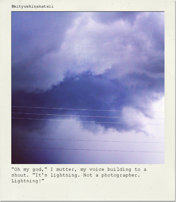 "Oh my god," I mutter, my voice building to a shout. "It's lightning. Not a photographer. Lightning!"