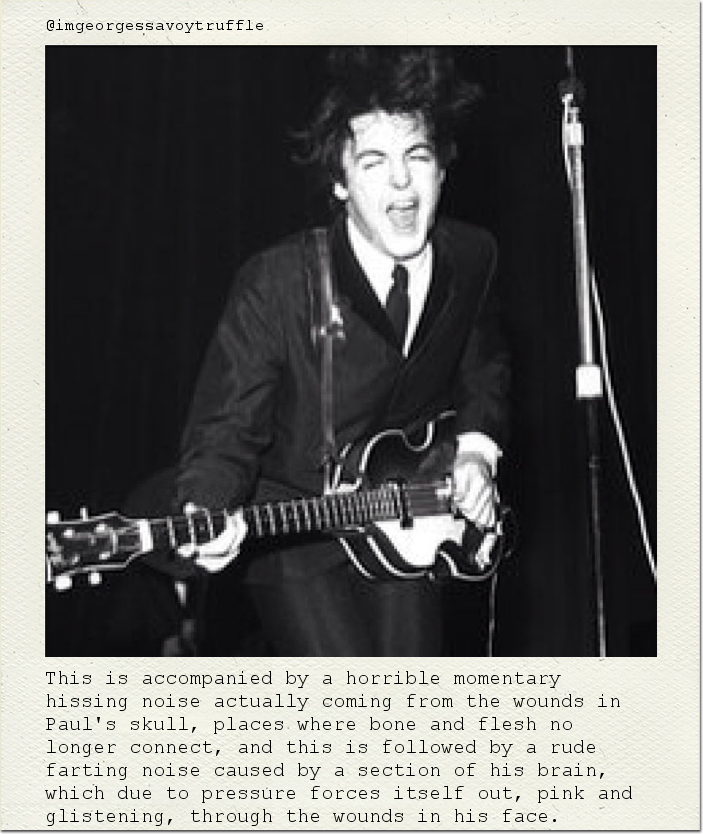 This is accompanied by a horrible momentary hissing noise actually coming from the wounds in Paul's skull, places where bone and flesh no longer connect, and this is followed by a rude farting noise caused by a section of his brain, which due to pressure forces itself out, pink and glistening, through the wounds in his face.