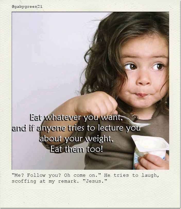"Me? Follow you? Oh come on." He tries to laugh, scoffing at my remark. "Jesus."