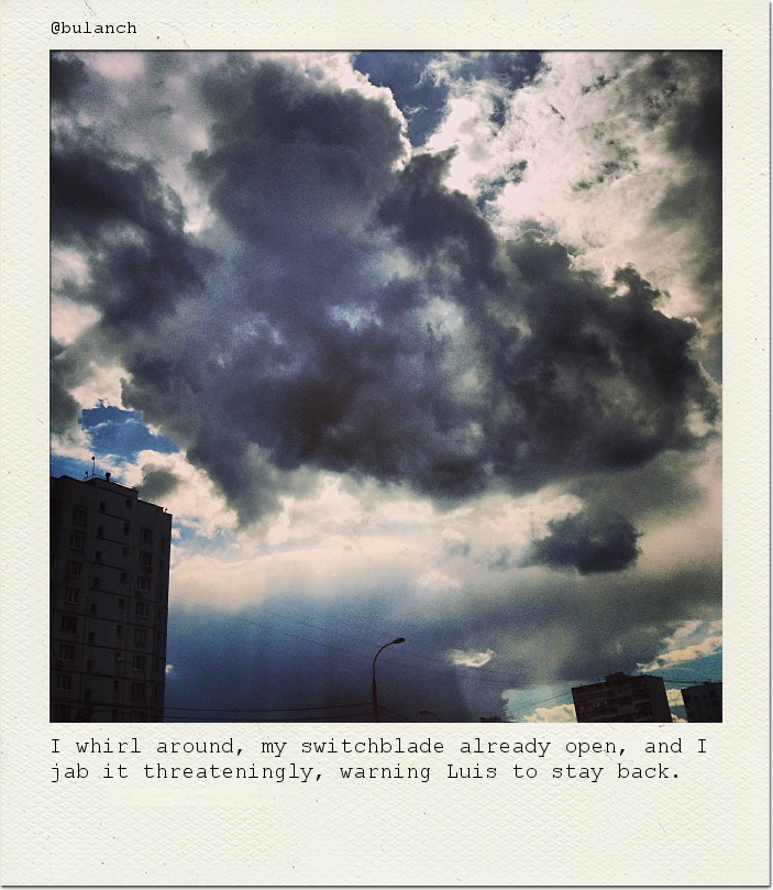 I whirl around, my switchblade already open, and I jab it threateningly, warning Luis to stay back.